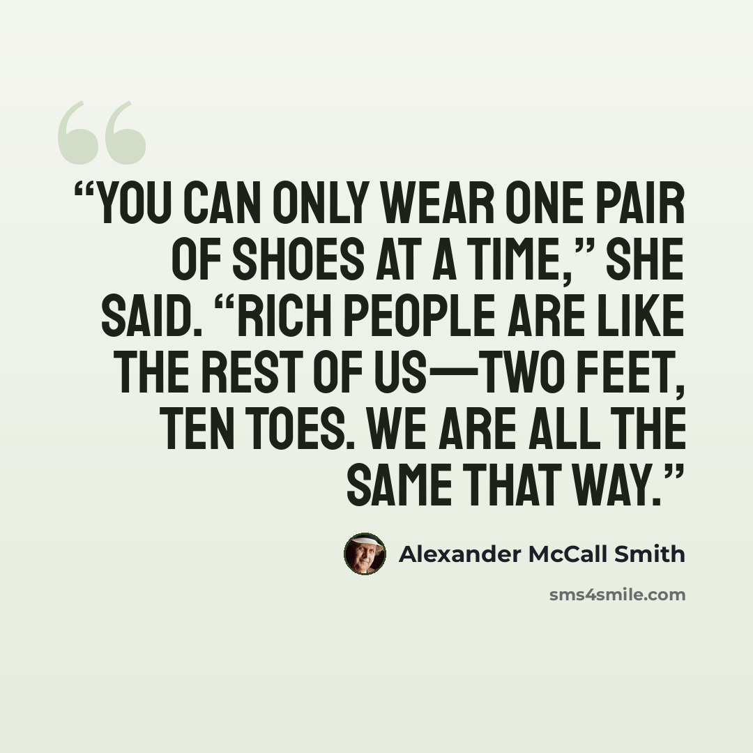 “You can only wear one pair of shoes at a time,” she said. “Rich people are like the rest of us—two feet, ten toes. We are all the same that way.” quote by Alexander McCall Smith