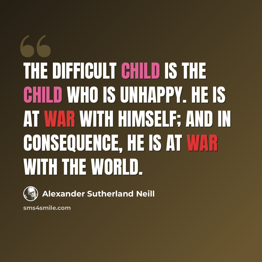 “The difficult child is the child who is unhappy. He is at war with himself; and in consequence, he is at war with the world.” quote by Alexander Sutherland Neill