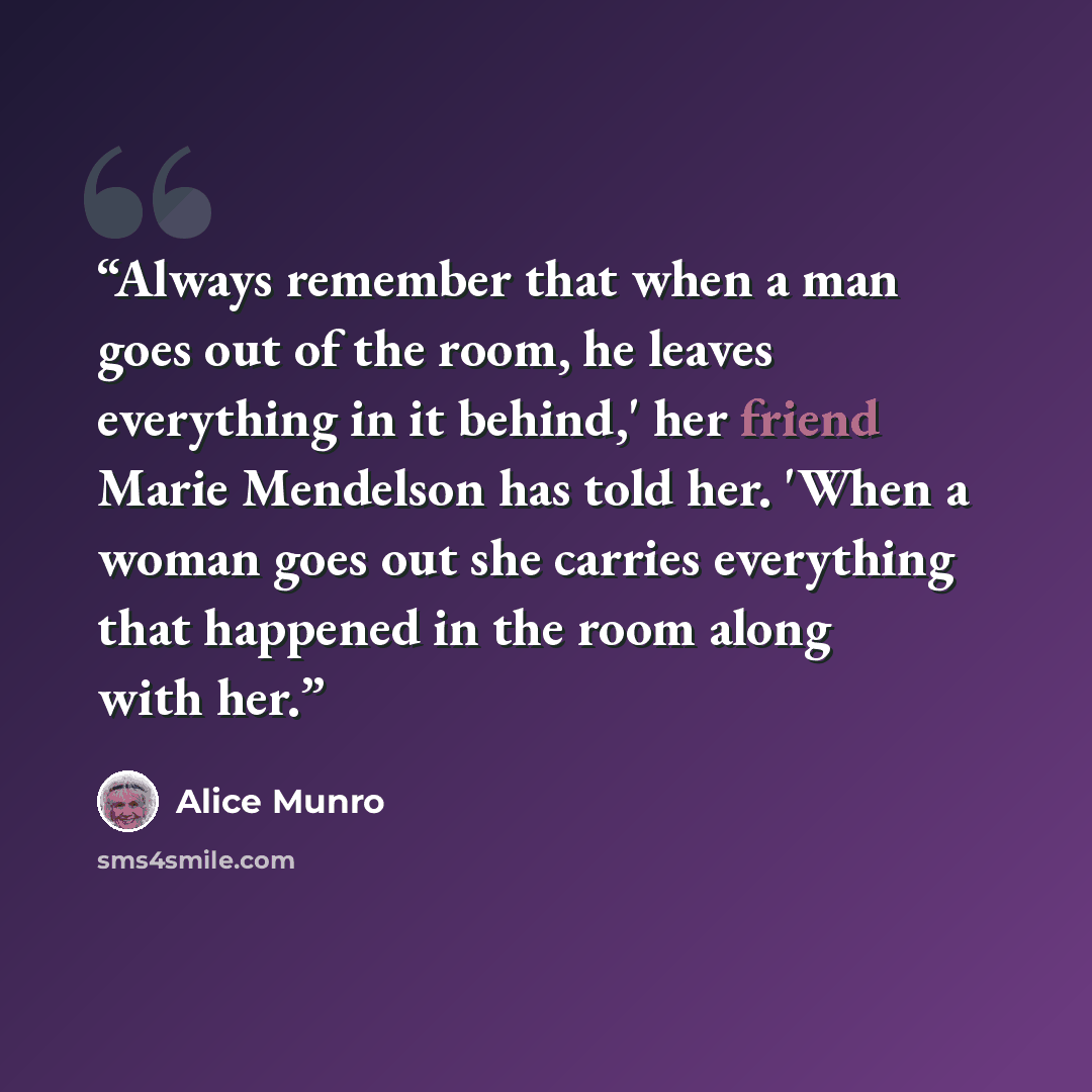 “Always remember that when a man goes out of the room, he leaves everything in it behind,' her friend Marie Mendelson has told her. 'When a woman goes out she carries everything that happened in the room along with her.” quote by Alice Munro
