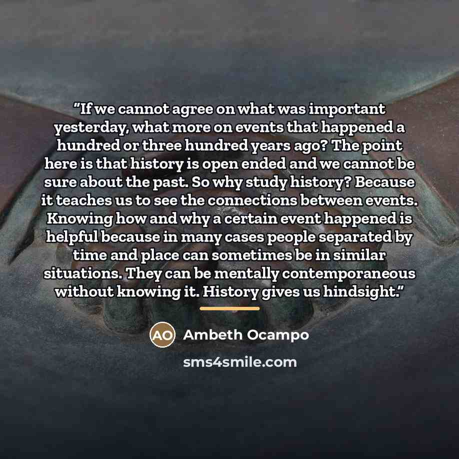 “If we cannot agree on what was important yesterday, what more on events that happened a hundred or three hundred years ago? The point here is that history is open ended and we cannot be sure about the past. So why study history? Because it teaches us to see the connections between events. Knowing…” quote by Ambeth Ocampo