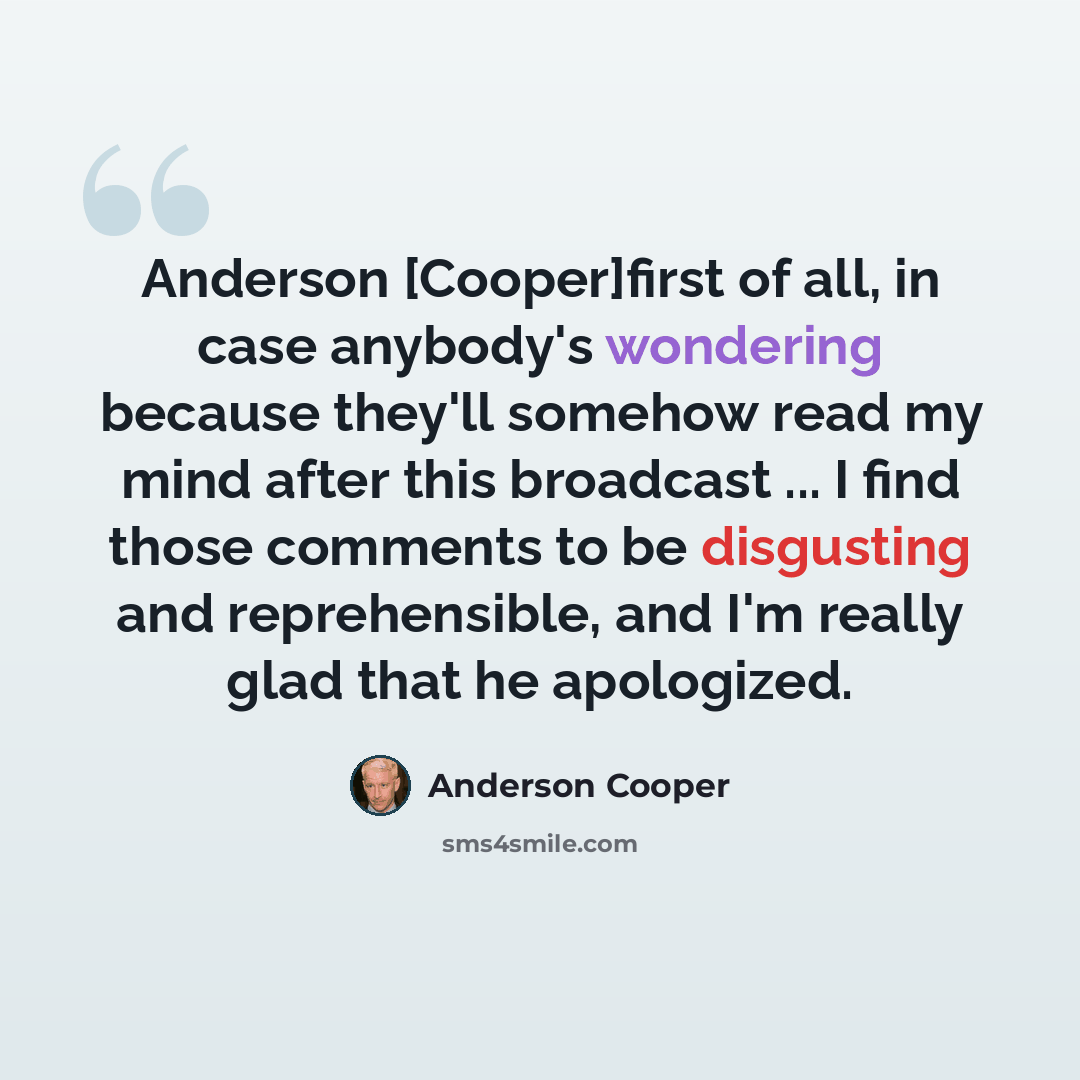 “Anderson [Cooper]first of all, in case anybody's wondering because they'll somehow read my mind after this broadcast ... I find those comments to be disgusting and reprehensible, and I'm really glad that he apologized.” quote by Anderson Cooper