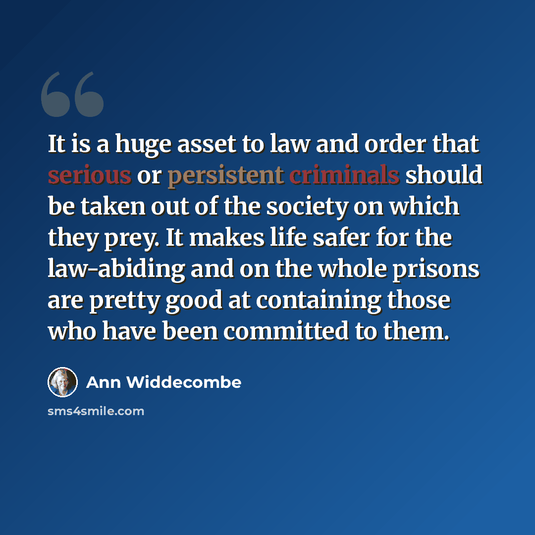 “It is a huge asset to law and order that serious or persistent criminals should be taken out of the society on which they prey. It makes life safer for the law-abiding and on the whole prisons are pretty good at containing those who have been committed to them.” quote by Ann Widdecombe