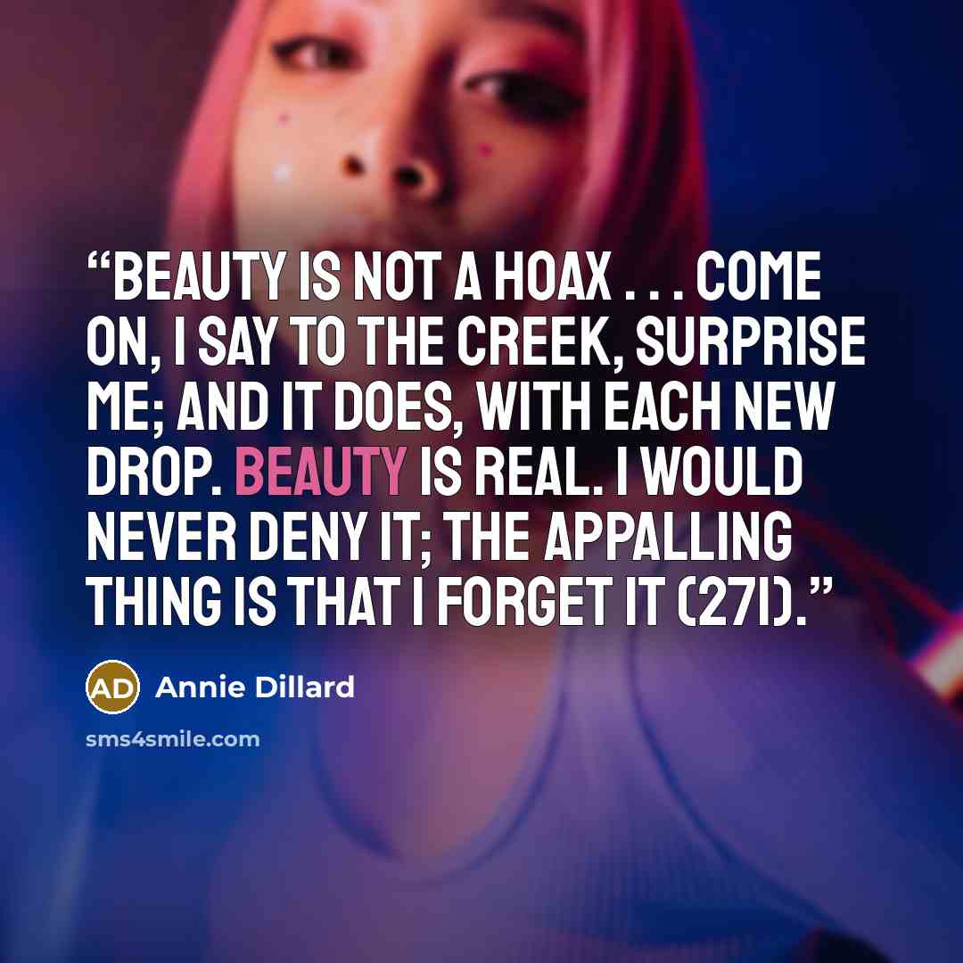 “Beauty is not a hoax . . . Come on, I say to the creek, surprise me; and it does, with each new drop. Beauty is real. I would never deny it; the appalling thing is that I forget it (271).” quote by Annie Dillard