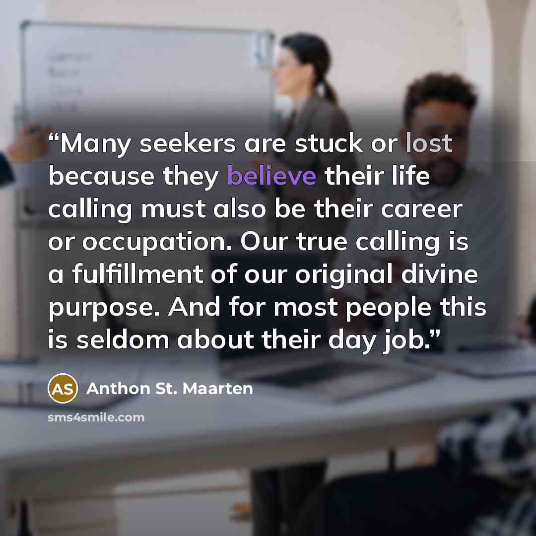 “Many seekers are stuck or lost because they believe their life calling must also be their career or occupation. Our true calling is a fulfillment of our original divine purpose. And for most people this is seldom about their day job.” quote by Anthon St. Maarten