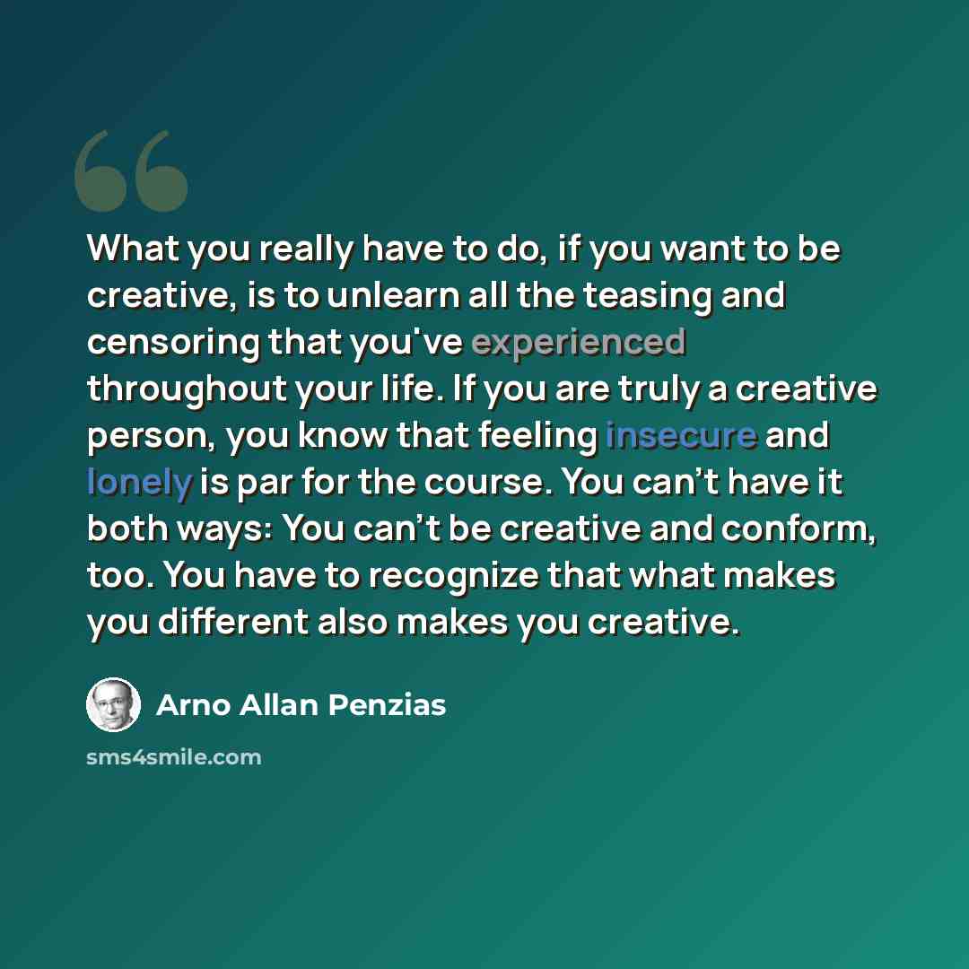 “What you really have to do, if you want to be creative, is to unlearn all the teasing and censoring that you've experienced throughout your life. If you are truly a creative person, you know that feeling insecure and lonely is par for the course. You can't have it both ways: You can't be creative…” quote by Arno Allan Penzias