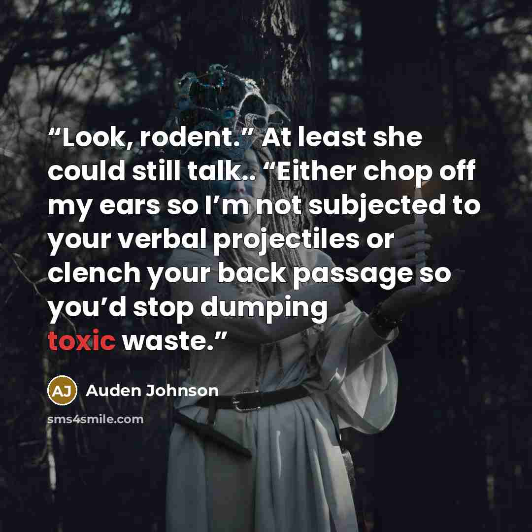 “Look, rodent.” At least she could still talk.. “Either chop off my ears so I’m not subjected to your verbal projectiles or clench your back passage so you’d stop dumping toxic waste.” quote by Auden Johnson