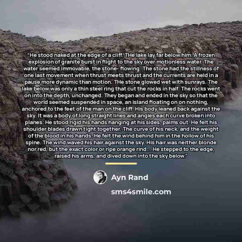“He stood naked at the edge of a cliff. THe lake lay far below him. A frozen explosion of granite burst in flight to the sky over motionless water. The water seemed immovable, the stone- flowing. The stone had the stillness of one last movement when thrust meets thrust and the currents are held in…” quote by Ayn Rand