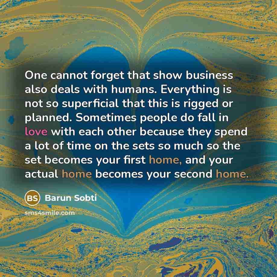 “One cannot forget that show business also deals with humans. Everything is not so superficial that this is rigged or planned. Sometimes people do fall in love with each other because they spend a lot of time on the sets so much so the set becomes your first home, and your actual home becomes your…” quote by Barun Sobti