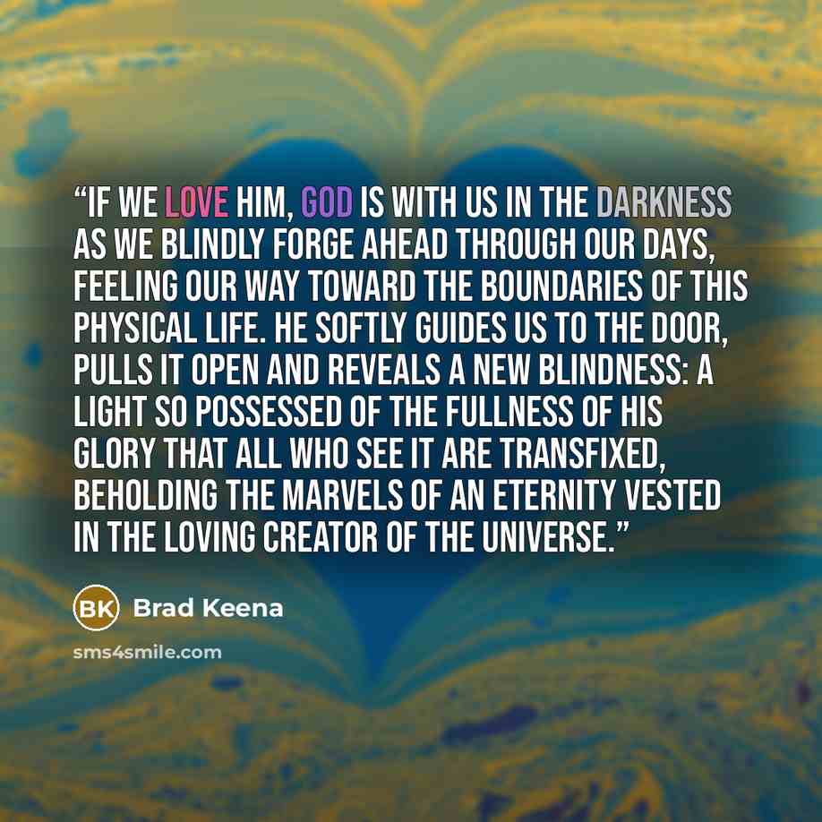 “If we love him, God is with us in the darkness as we blindly forge ahead through our days, feeling our way toward the boundaries of this physical life. He softly guides us to the door, pulls it open and reveals a new blindness: A light so possessed of the fullness of his glory that all who see it…” quote by Brad Keena