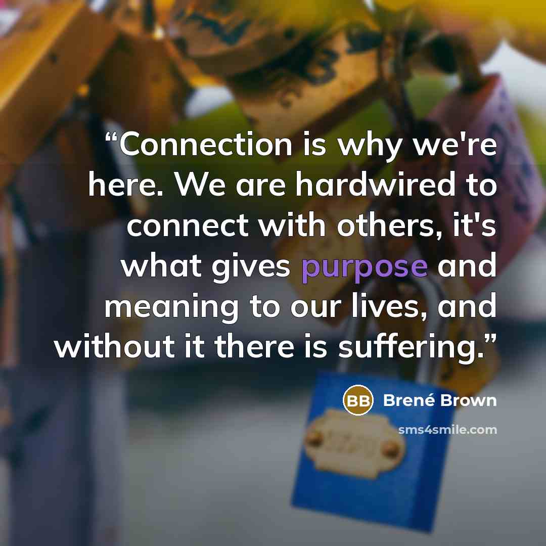 “Connection is why we're here. We are hardwired to connect with others, it's what gives purpose and meaning to our lives, and without it there is suffering.” quote by Brené Brown