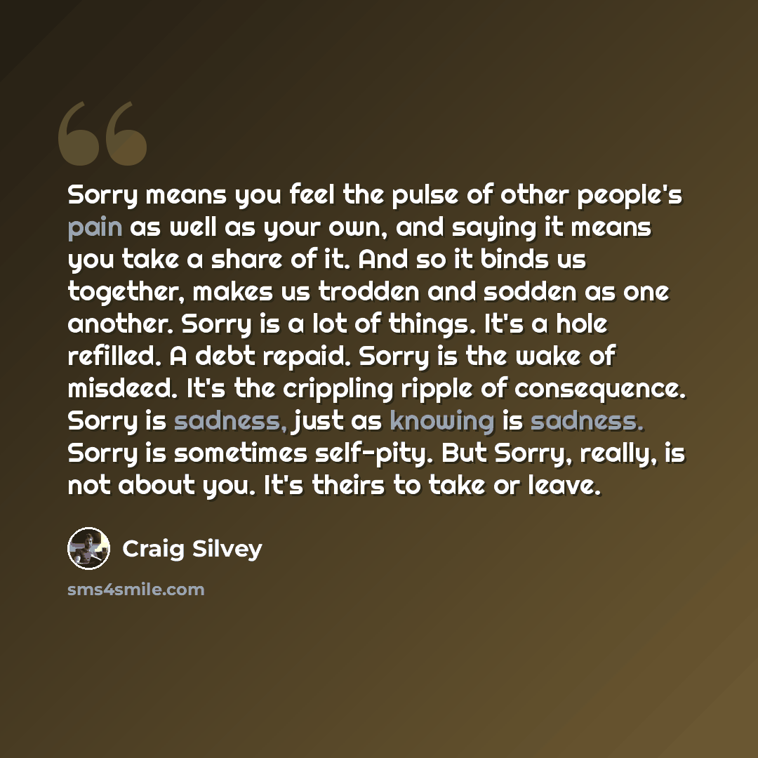 “Sorry means you feel the pulse of other people's pain as well as your own, and saying it means you take a share of it. And so it binds us together, makes us trodden and sodden as one another. Sorry is a lot of things. It's a hole refilled. A debt repaid. Sorry is the wake of misdeed. It's the…” quote by Craig Silvey