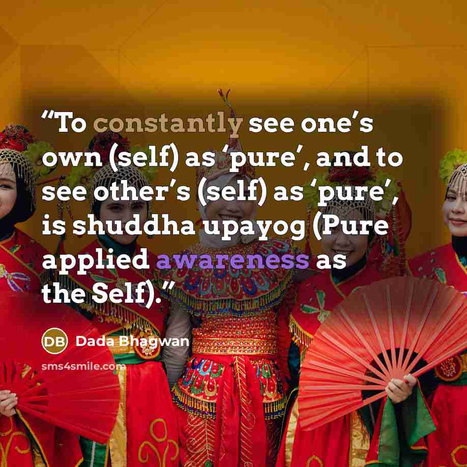 “To constantly see one’s own (self) as ‘pure’, and to see other’s (self) as ‘pure’, is shuddha upayog (Pure applied awareness as the Self).” quote by Dada Bhagwan