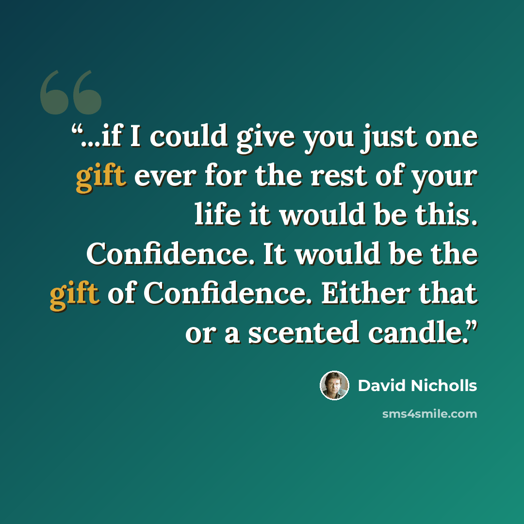 “...if I could give you just one gift ever for the rest of your life it would be this. Confidence. It would be the gift of Confidence. Either that or a scented candle.” quote by David Nicholls