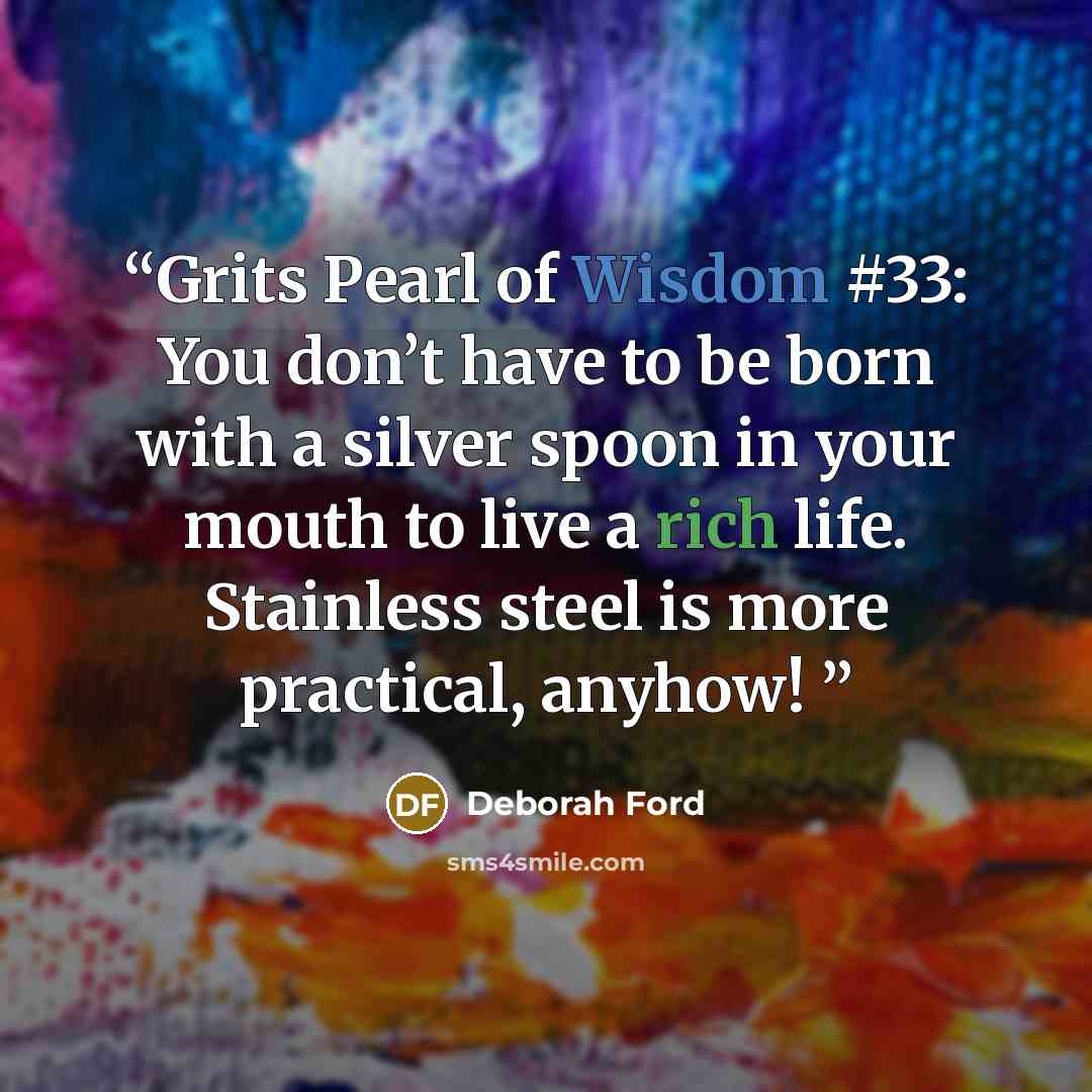 “Grits Pearl of Wisdom #33: You don’t have to be born with a silver spoon in your mouth to live a rich life. Stainless steel is more practical, anyhow!” quote by Deborah Ford