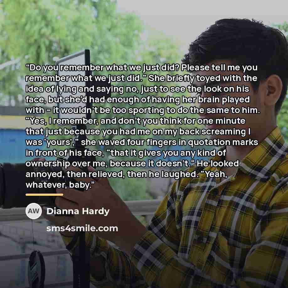 “Do you remember what we just did? Please tell me you remember what we just did." She briefly toyed with the idea of lying and saying no, just to see the look on his face, but she'd had enough of having her brain played with – it wouldn't be too sporting to do the same to him. "Yes, I remember, and…” quote by Dianna Hardy