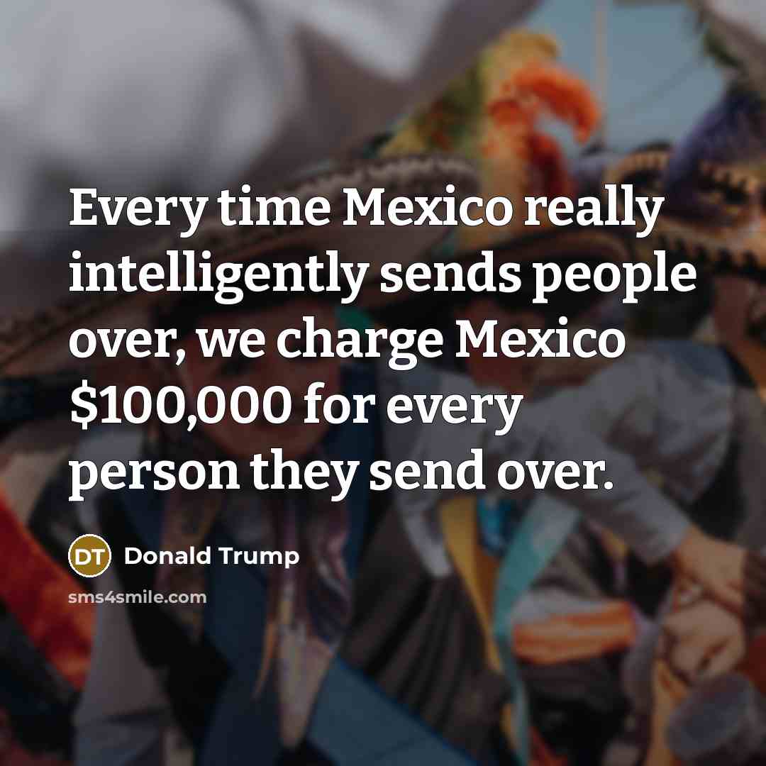 “Every time Mexico really intelligently sends people over, we charge Mexico $100,000 for every person they send over.” quote by Donald Trump