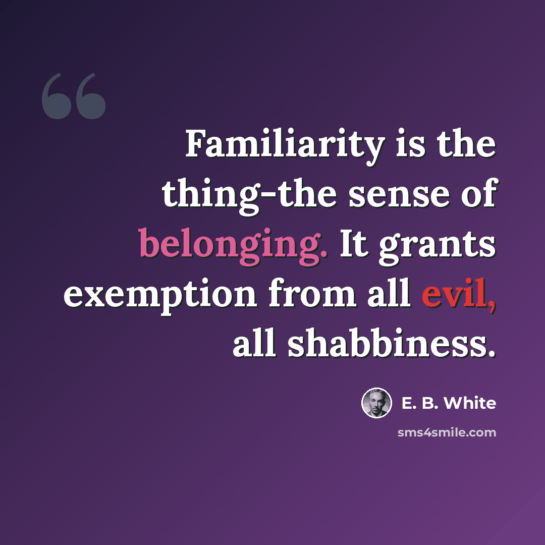 “Familiarity is the thing-the sense of belonging. It grants exemption from all evil, all shabbiness.” quote by E. B. White