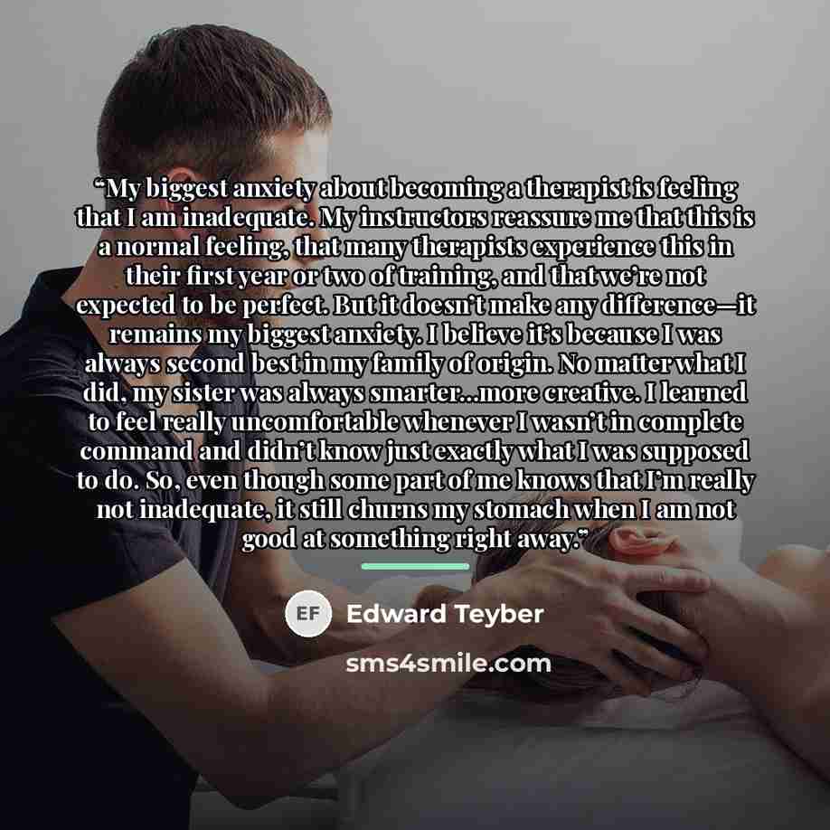 “My biggest anxiety about becoming a therapist is feeling that I am inadequate. My instructors reassure me that this is a normal feeling, that many therapists experience this in their first year or two of training, and that we’re not expected to be perfect. But it doesn’t make any difference—it…” quote by Edward Teyber