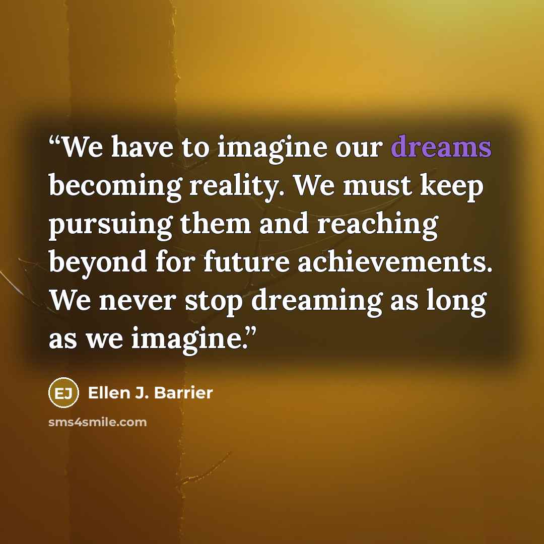 “We have to imagine our dreams becoming reality. We must keep pursuing them and reaching beyond for future achievements. We never stop dreaming as long as we imagine.” quote by Ellen J. Barrier