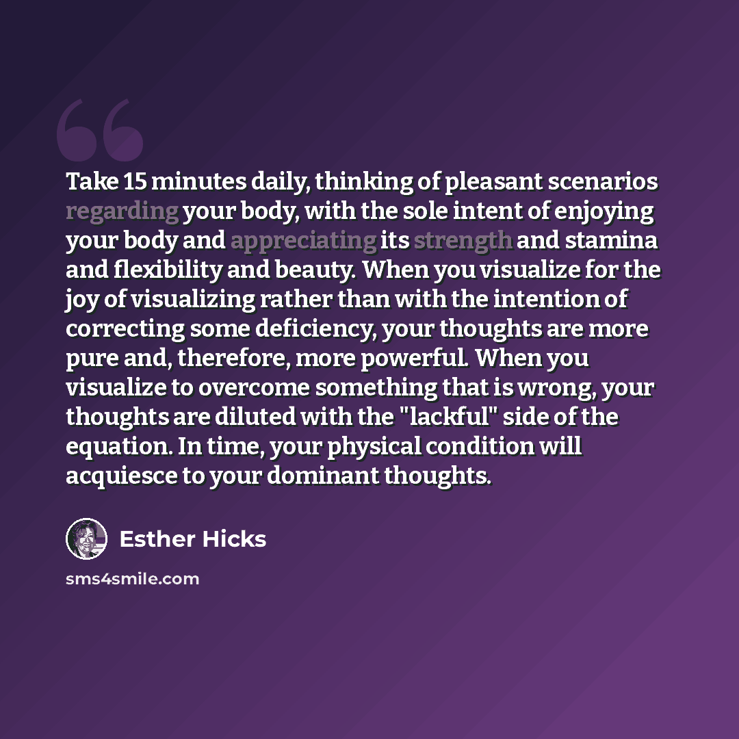 “Take 15 minutes daily, thinking of pleasant scenarios regarding your body, with the sole intent of enjoying your body and appreciating its strength and stamina and flexibility and beauty. When you visualize for the joy of visualizing rather than with the intention of correcting some deficiency…” quote by Esther Hicks