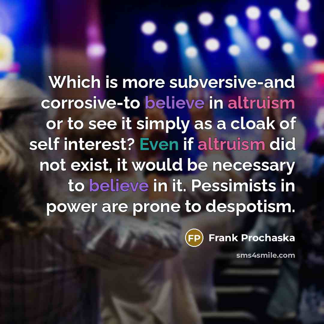 “Which is more subversive-and corrosive-to believe in altruism or to see it simply as a cloak of self interest? Even if altruism did not exist, it would be necessary to believe in it. Pessimists in power are prone to despotism.” quote by Frank Prochaska