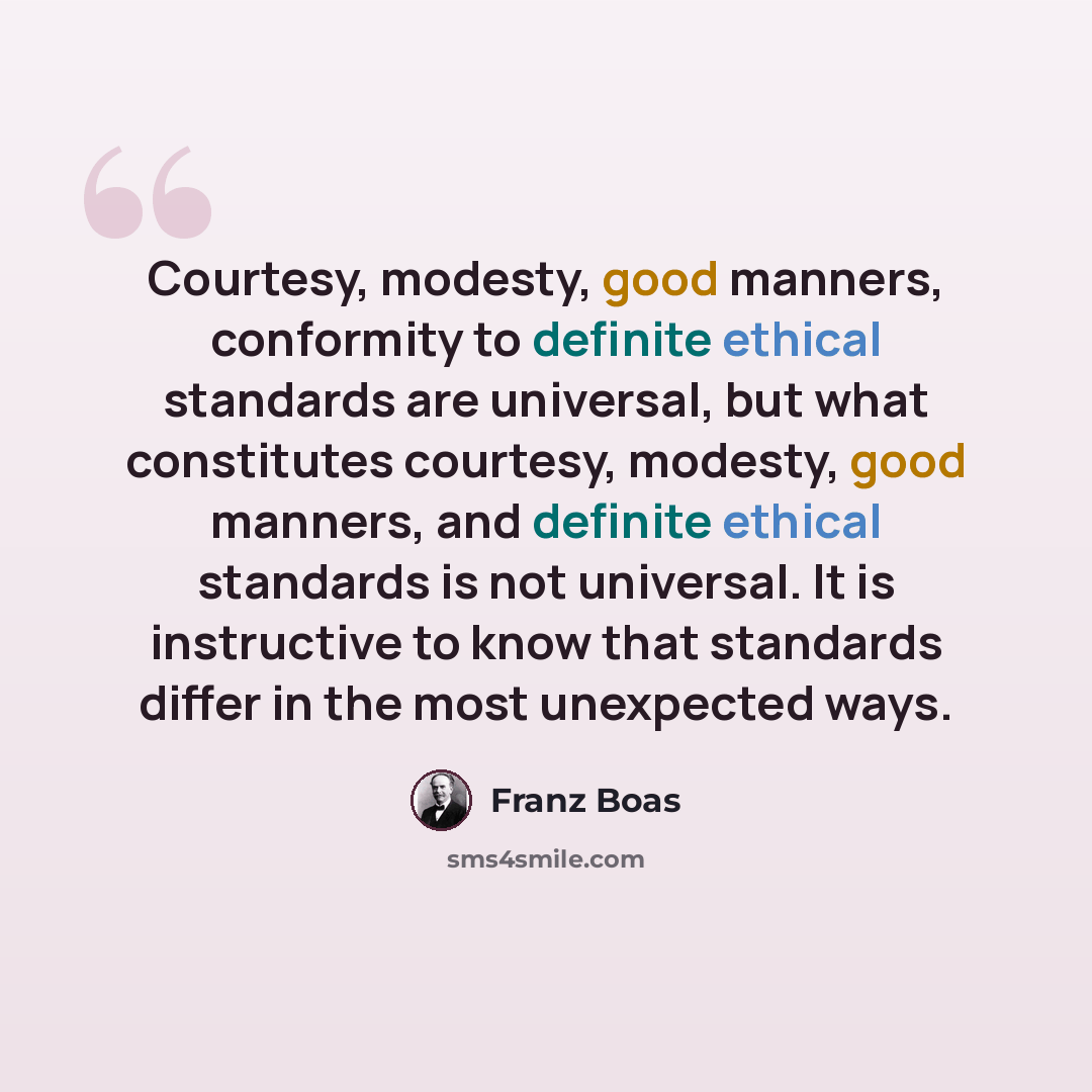 “Courtesy, modesty, good manners, conformity to definite ethical standards are universal, but what constitutes courtesy, modesty, good manners, and definite ethical standards is not universal. It is instructive to know that standards differ in the most unexpected ways.” quote by Franz Boas