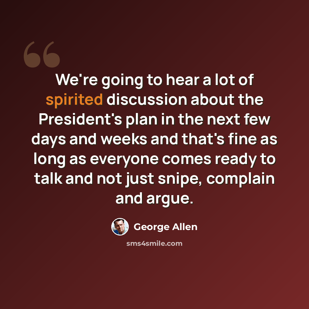 “We're going to hear a lot of spirited discussion about the President's plan in the next few days and weeks and that's fine as long as everyone comes ready to talk and not just snipe, complain and argue.” quote by George Allen