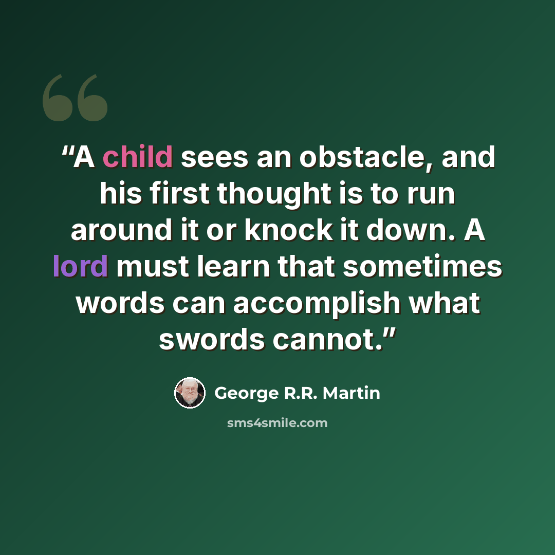 “A child sees an obstacle, and his first thought is to run around it or knock it down. A lord must learn that sometimes words can accomplish what swords cannot.” quote by George R.R. Martin