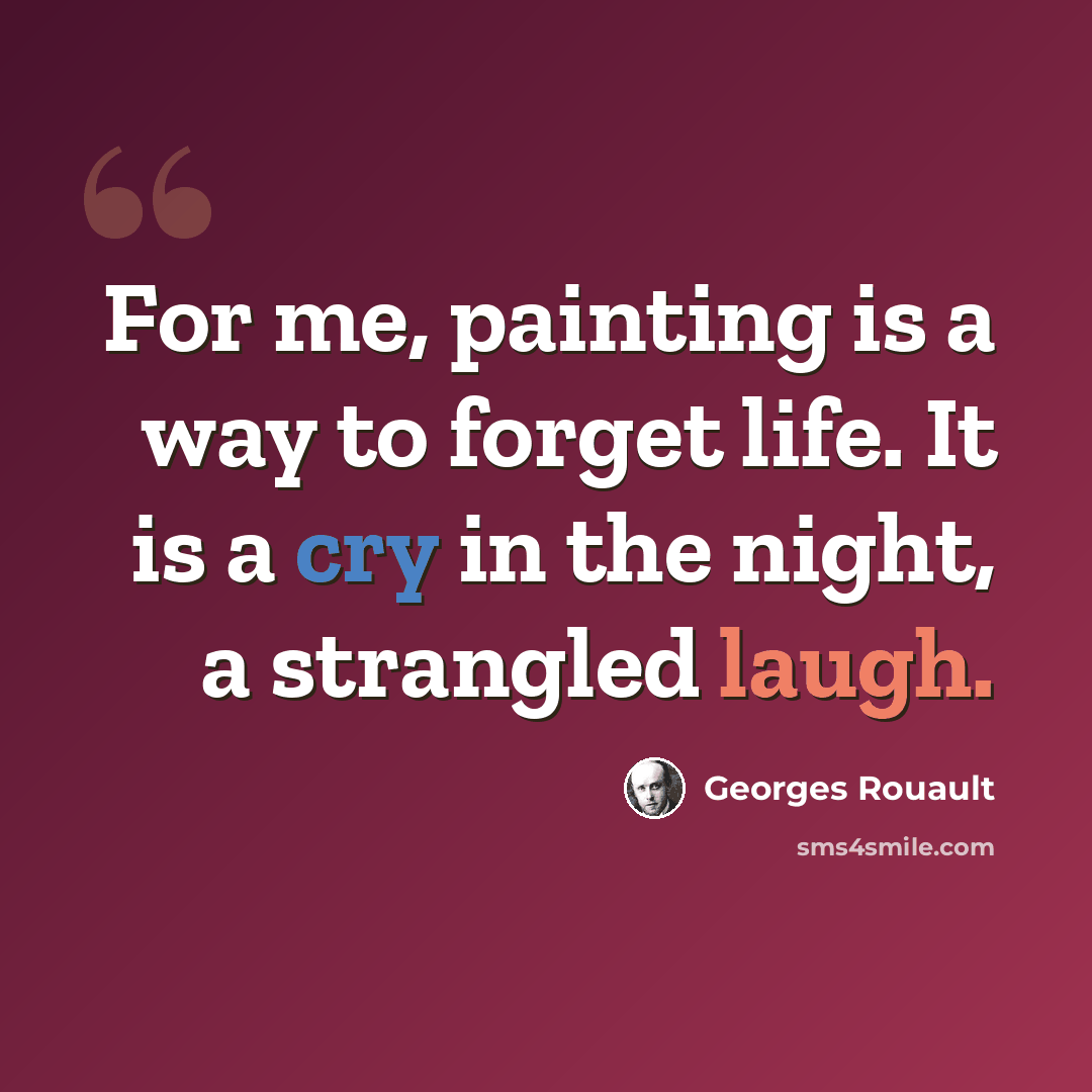 “For me, painting is a way to forget life. It is a cry in the night, a strangled laugh.” quote by Georges Rouault