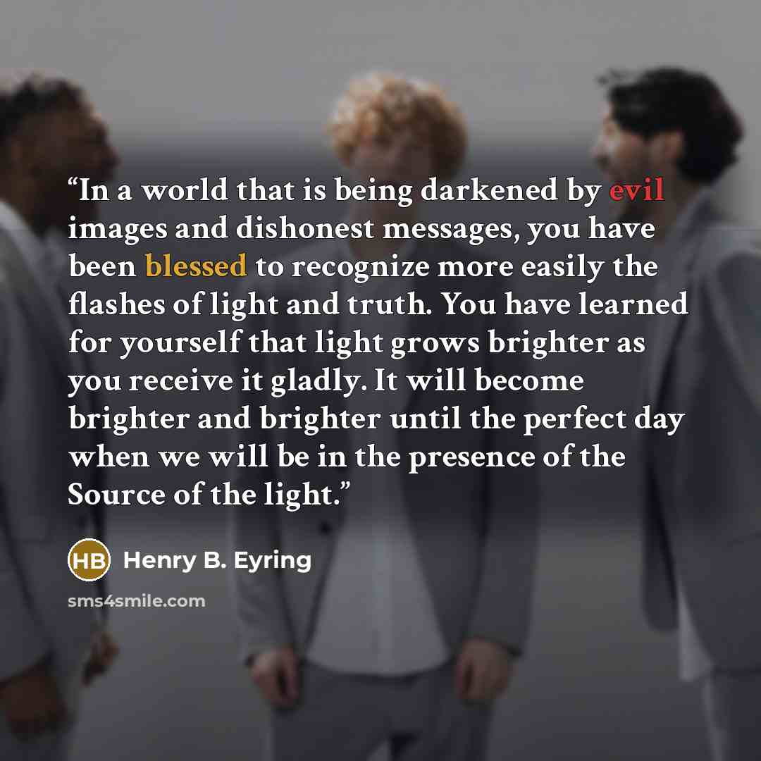 “In a world that is being darkened by evil images and dishonest messages, you have been blessed to recognize more easily the flashes of light and truth. You have learned for yourself that light grows brighter as you receive it gladly. It will become brighter and brighter until the perfect day when…” quote by Henry B. Eyring