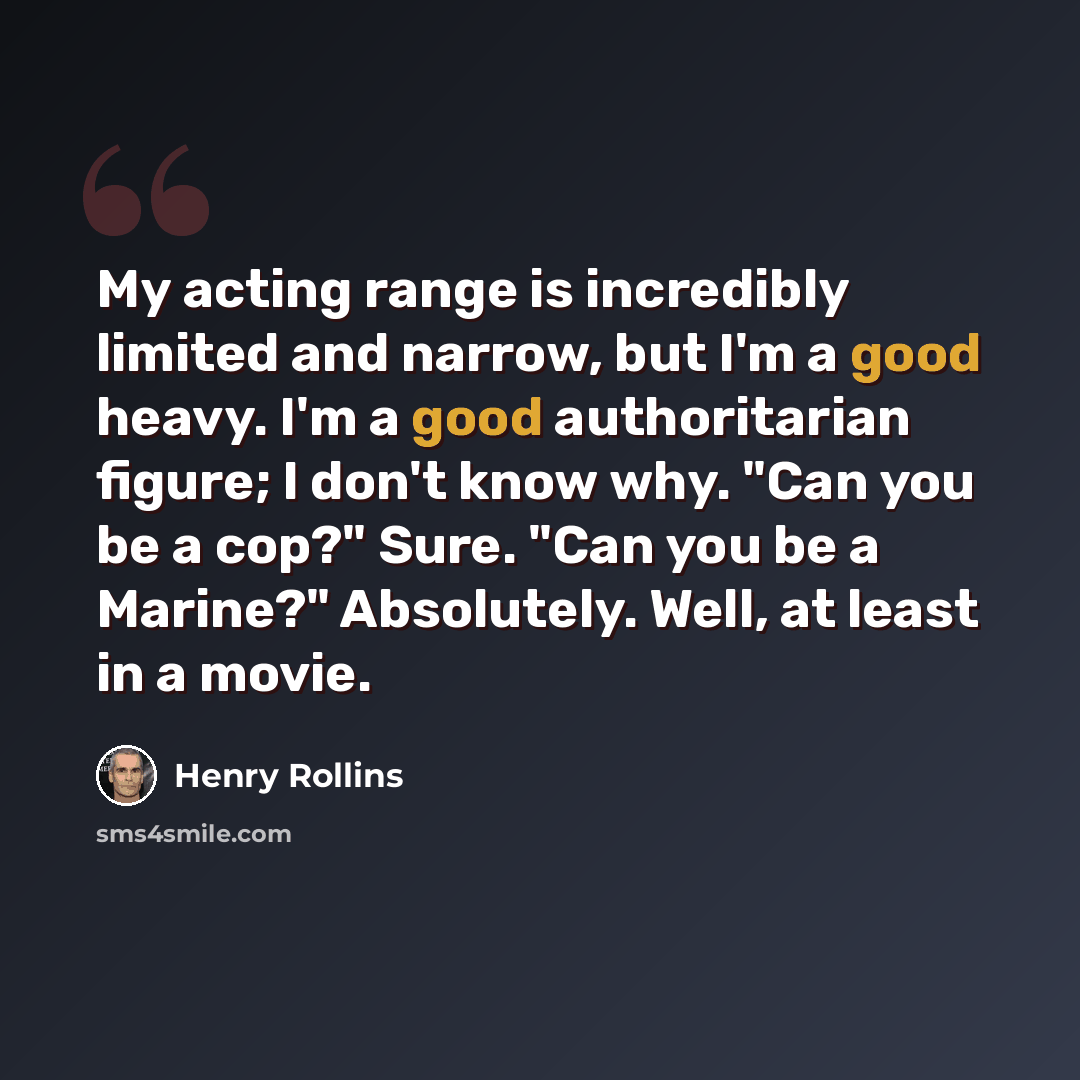 “My acting range is incredibly limited and narrow, but I'm a good heavy. I'm a good authoritarian figure; I don't know why. "Can you be a cop?" Sure. "Can you be a Marine?" Absolutely. Well, at least in a movie.” quote by Henry Rollins
