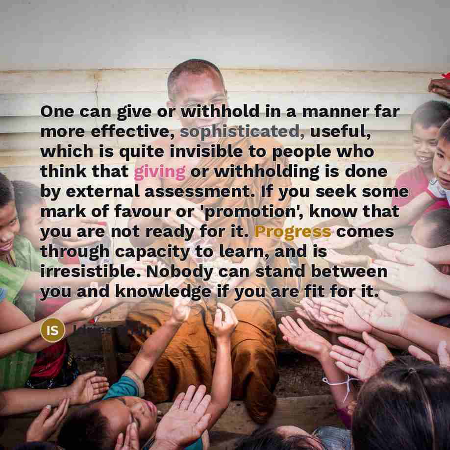 “One can give or withhold in a manner far more effective, sophisticated, useful, which is quite invisible to people who think that giving or withholding is done by external assessment. If you seek some mark of favour or 'promotion', know that you are not ready for it. Progress comes through…” quote by Idries Shah