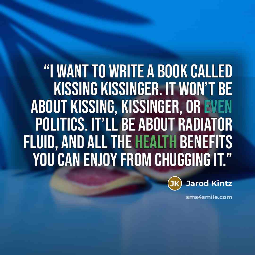 “I want to write a book called Kissing Kissinger. It won’t be about kissing, Kissinger, or even politics. It’ll be about radiator fluid, and all the health benefits you can enjoy from chugging it.” quote by Jarod Kintz