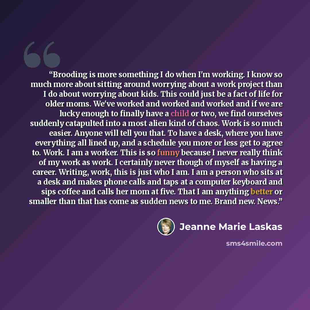 “Brooding is more something I do when I'm working. I know so much more about sitting around worrying about a work project than I do about worrying about kids. This could just be a fact of life for older moms. We've worked and worked and worked and if we are lucky enough to finally have a child or…” quote by Jeanne Marie Laskas