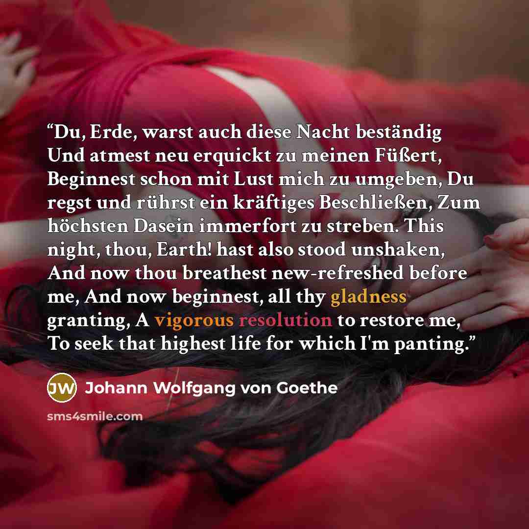 “Du, Erde, warst auch diese Nacht beständig Und atmest neu erquickt zu meinen Füßert, Beginnest schon mit Lust mich zu umgeben, Du regst und rührst ein kräftiges Beschließen, Zum höchsten Dasein immerfort zu streben. This night, thou, Earth! hast also stood unshaken, And now thou breathest…” quote by Johann Wolfgang von Goethe