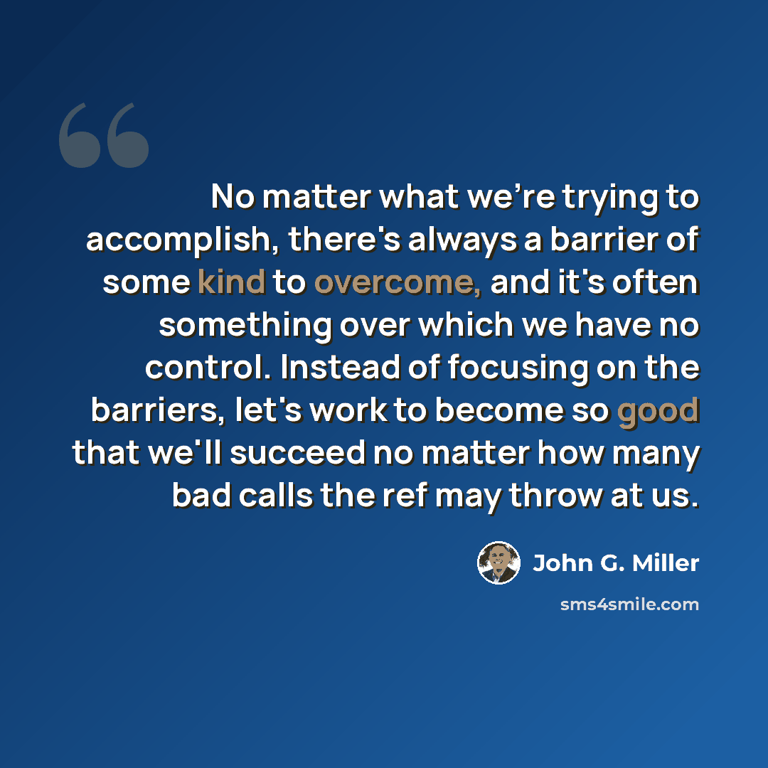 “No matter what we're trying to accomplish, there's always a barrier of some kind to overcome, and it's often something over which we have no control. Instead of focusing on the barriers, let's work to become so good that we'll succeed no matter how many bad calls the ref may throw at us.” quote by John G. Miller