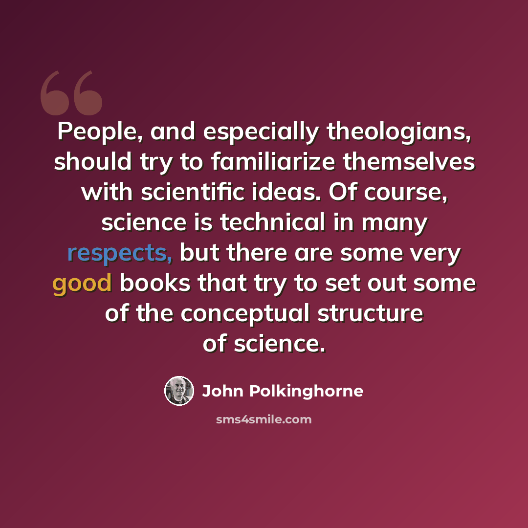 “People, and especially theologians, should try to familiarize themselves with scientific ideas. Of course, science is technical in many respects, but there are some very good books that try to set out some of the conceptual structure of science.” quote by John Polkinghorne