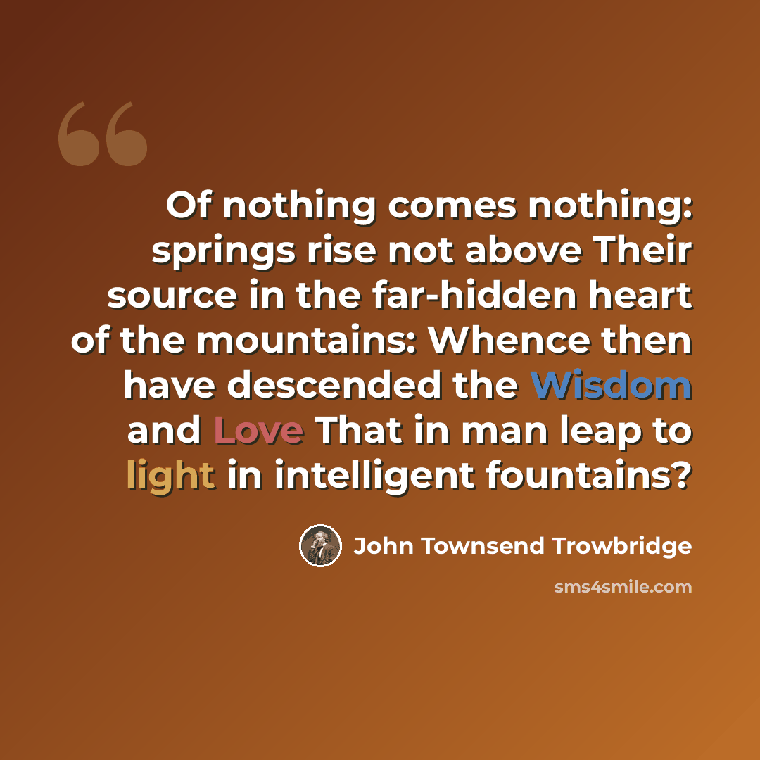 “Of nothing comes nothing: springs rise not above Their source in the far-hidden heart of the mountains: Whence then have descended the Wisdom and Love That in man leap to light in intelligent fountains?” quote by John Townsend Trowbridge
