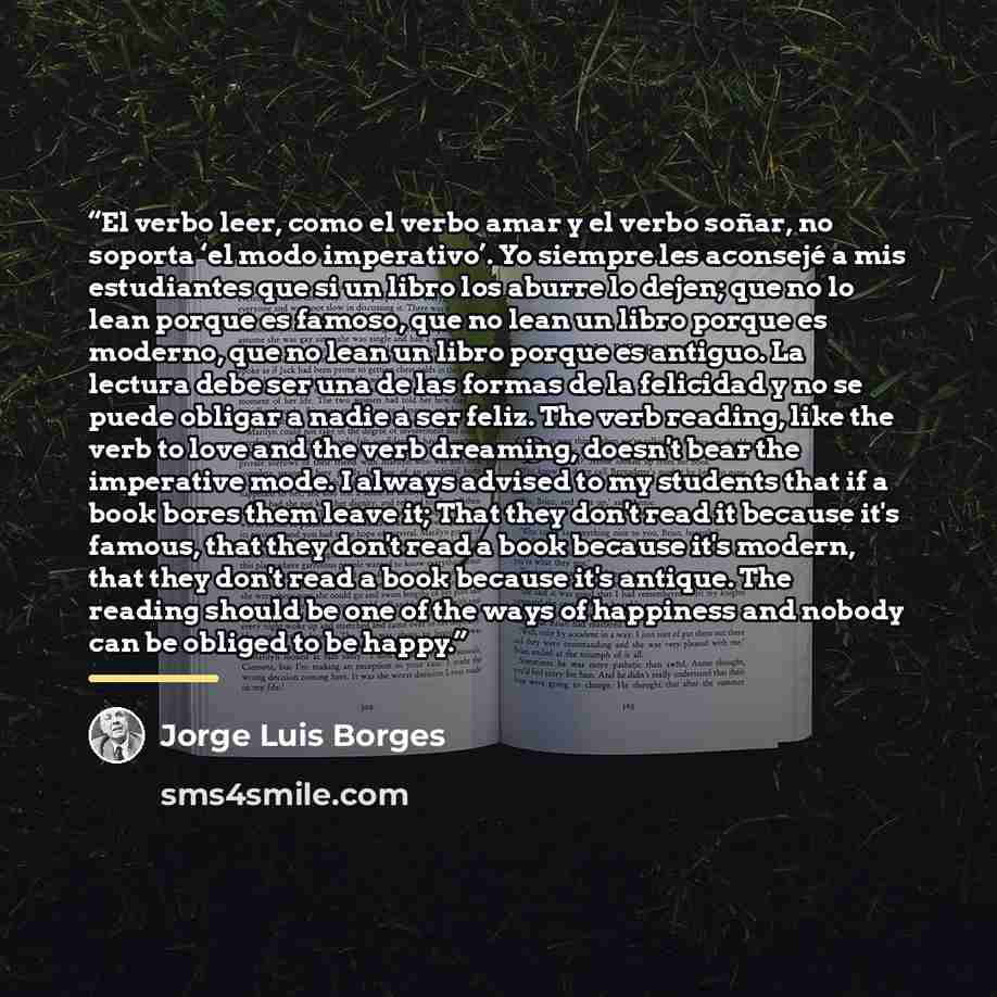 “El verbo leer, como el verbo amar y el verbo soñar, no soporta ‘el modo imperativo’. Yo siempre les aconsejé a mis estudiantes que si un libro los aburre lo dejen; que no lo lean porque es famoso, que no lean un libro porque es moderno, que no lean un libro porque es antiguo. La lectura debe ser…” quote by Jorge Luis Borges