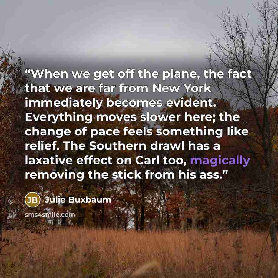 “When we get off the plane, the fact that we are far from New York immediately becomes evident. Everything moves slower here; the change of pace feels something like relief. The Southern drawl has a laxative effect on Carl too, magically removing the stick from his ass.” quote by Julie Buxbaum