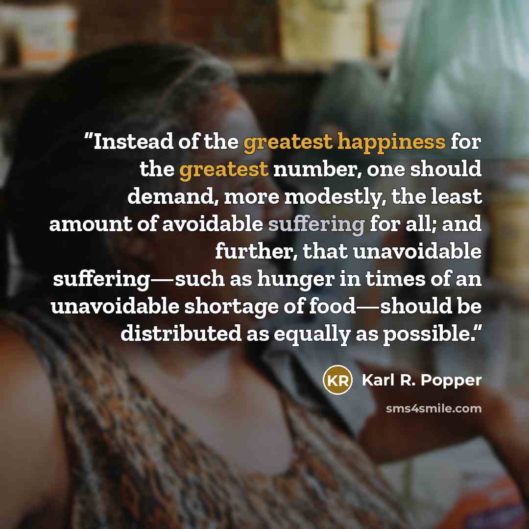 “Instead of the greatest happiness for the greatest number, one should demand, more modestly, the least amount of avoidable suffering for all; and further, that unavoidable suffering—such as hunger in times of an unavoidable shortage of food—should be distributed as equally as possible.” quote by Karl R. Popper