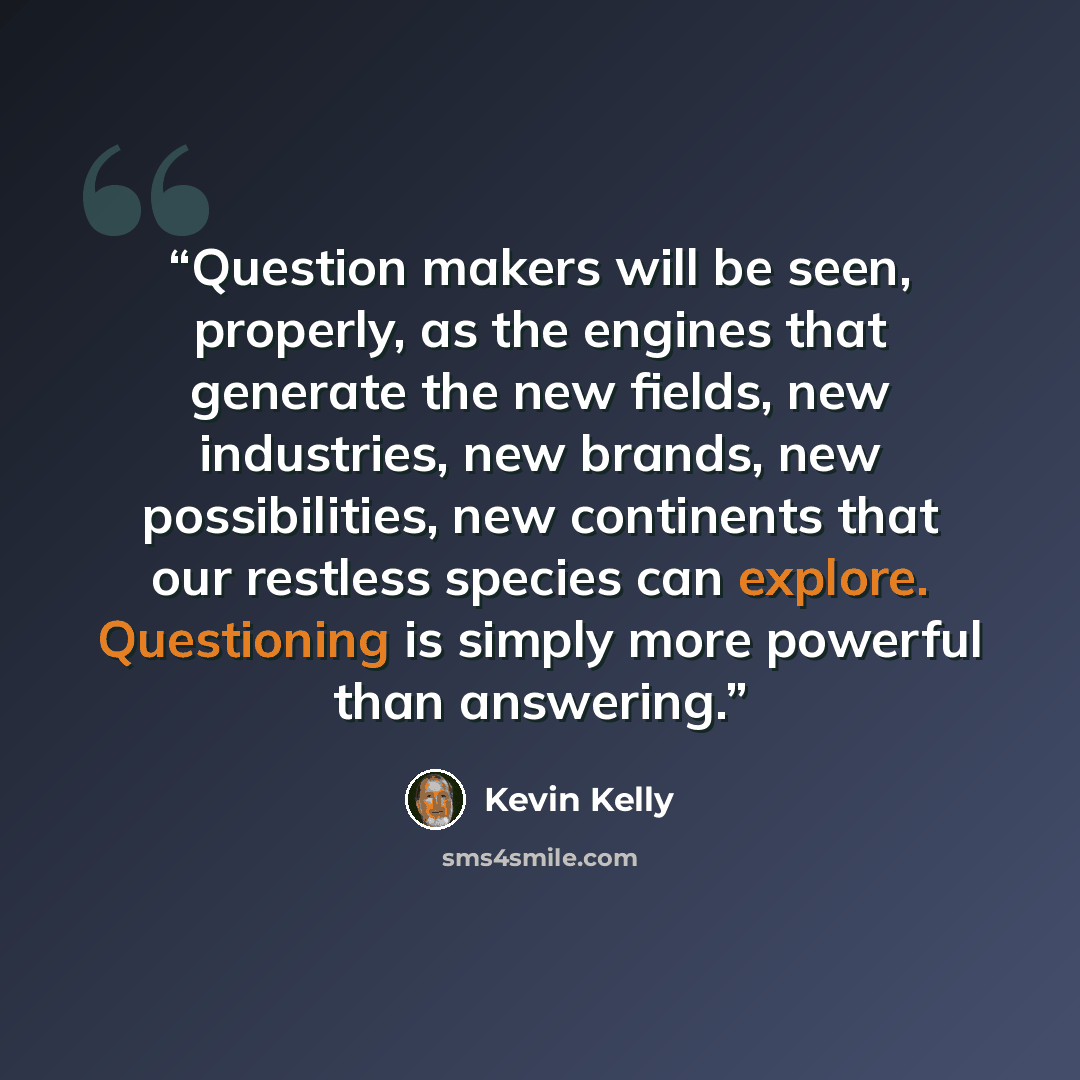 “Question makers will be seen, properly, as the engines that generate the new fields, new industries, new brands, new possibilities, new continents that our restless species can explore. Questioning is simply more powerful than answering.” quote by Kevin Kelly