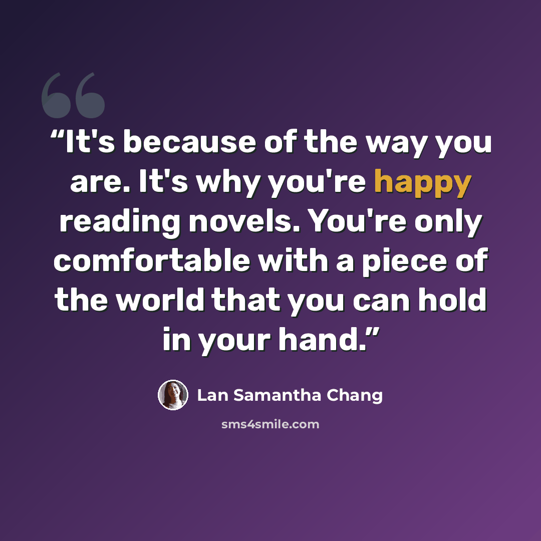 “It's because of the way you are. It's why you're happy reading novels. You're only comfortable with a piece of the world that you can hold in your hand.” quote by Lan Samantha Chang
