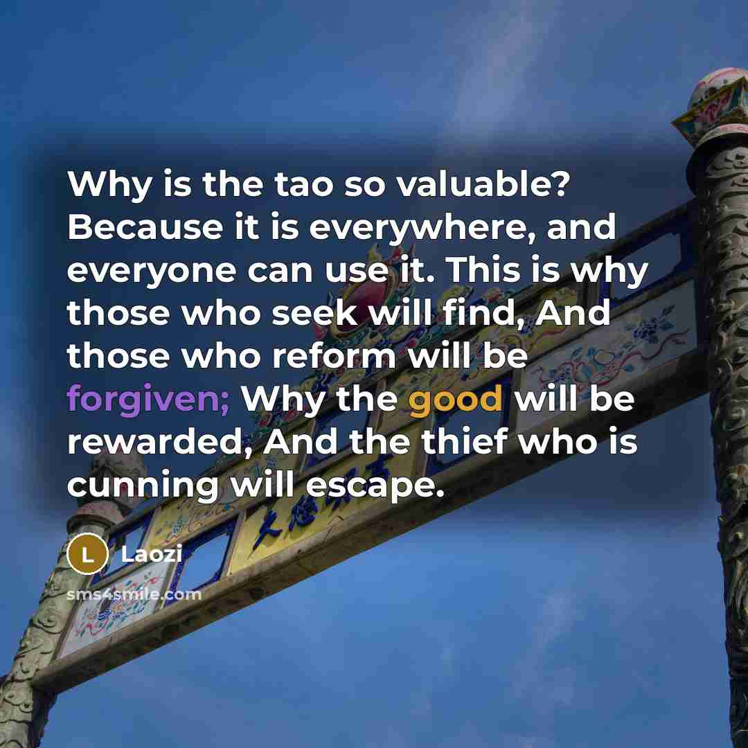 “Why is the tao so valuable? Because it is everywhere, and everyone can use it. This is why those who seek will find, And those who reform will be forgiven; Why the good will be rewarded, And the thief who is cunning will escape.” quote by Laozi