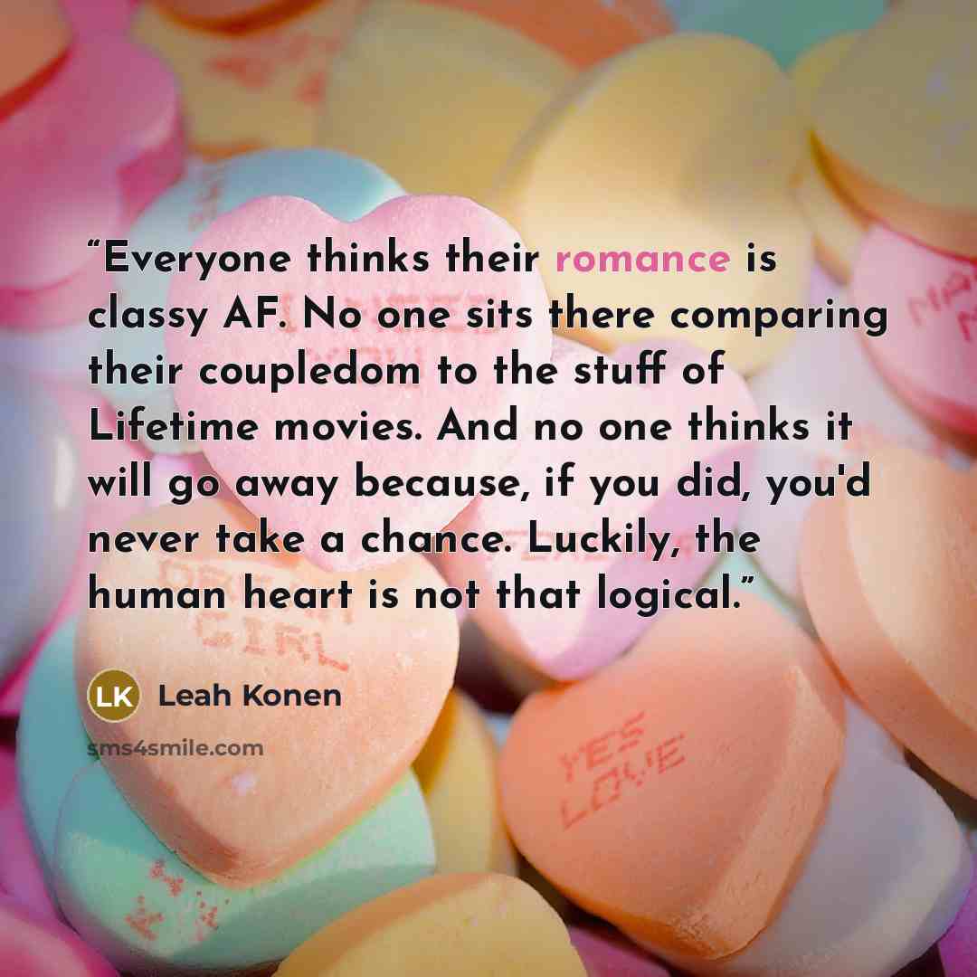 “Everyone thinks their romance is classy AF. No one sits there comparing their coupledom to the stuff of Lifetime movies. And no one thinks it will go away because, if you did, you'd never take a chance. Luckily, the human heart is not that logical.” quote by Leah Konen