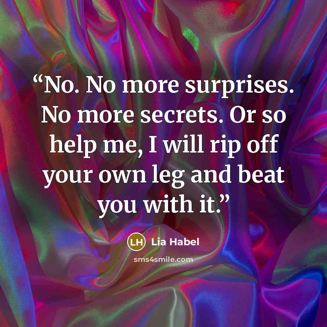 “No. No more surprises. No more secrets. Or so help me, I will rip off your own leg and beat you with it.” quote by Lia Habel