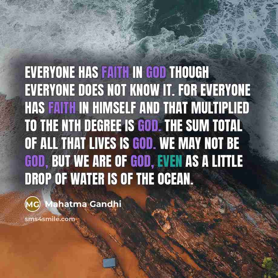 “Everyone has faith in God though everyone does not know it. For everyone has faith in himself and that multiplied to the nth degree is God. The sum total of all that lives is God. We may not be God, but we are of God, even as a little drop of water is of the ocean.” quote by Mahatma Gandhi