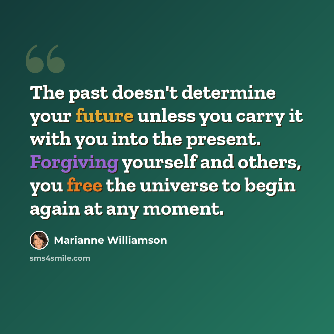 “The past doesn't determine your future unless you carry it with you into the present. Forgiving yourself and others, you free the universe to begin again at any moment.” quote by Marianne Williamson