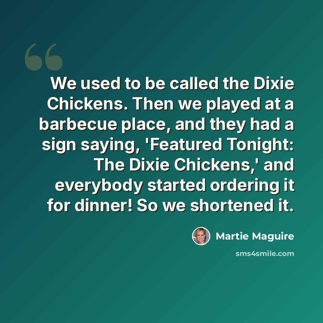 “We used to be called the Dixie Chickens. Then we played at a barbecue place, and they had a sign saying, 'Featured Tonight: The Dixie Chickens,' and everybody started ordering it for dinner! So we shortened it.” quote by Martie Maguire