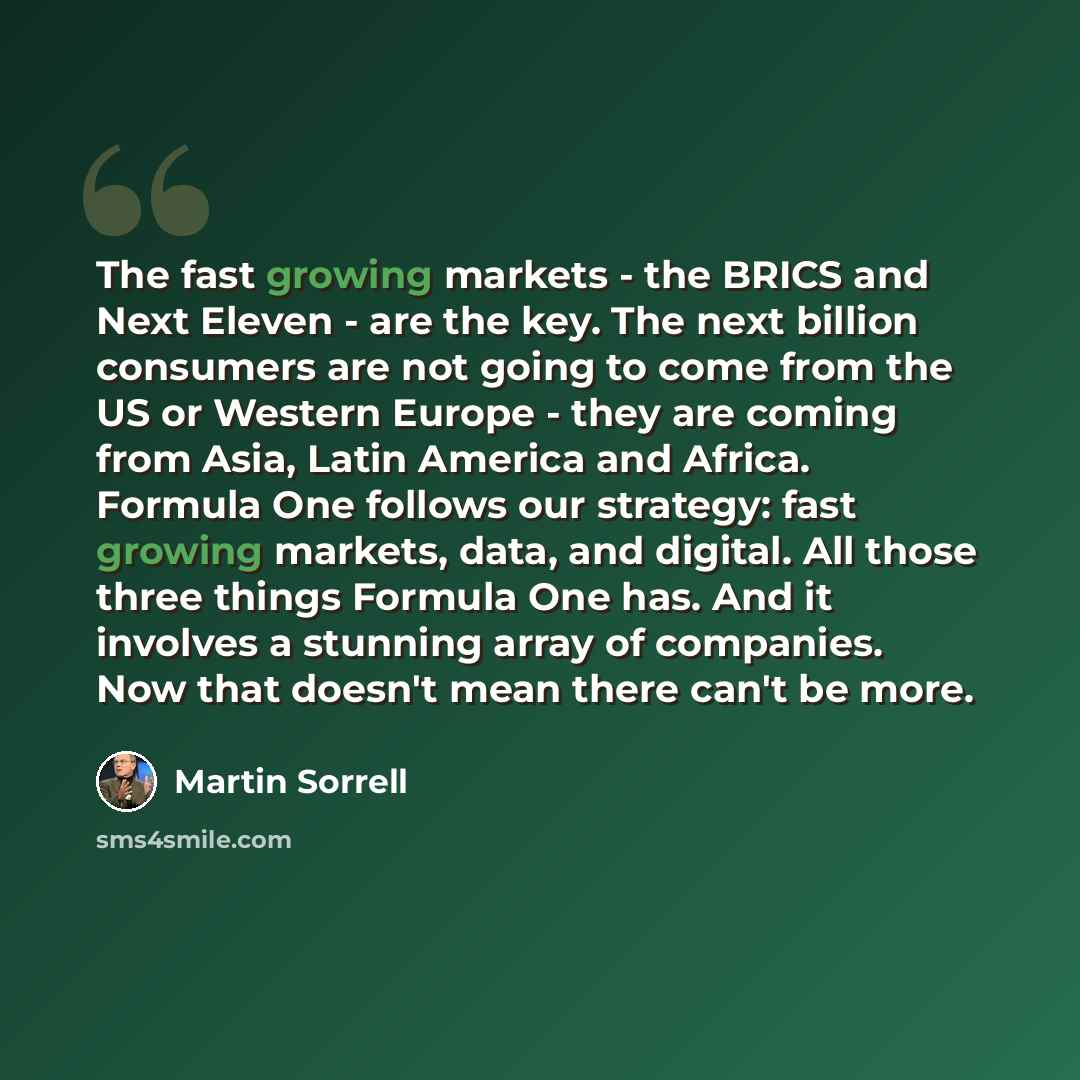 “The fast growing markets - the BRICS and Next Eleven - are the key. The next billion consumers are not going to come from the US or Western Europe - they are coming from Asia, Latin America and Africa. Formula One follows our strategy: fast growing markets, data, and digital. All those three…” quote by Martin Sorrell